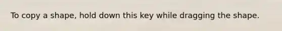 To copy a shape, hold down this key while dragging the shape.