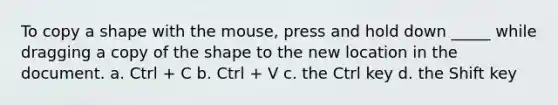 To copy a shape with the mouse, press and hold down _____ while dragging a copy of the shape to the new location in the document. a. Ctrl + C b. Ctrl + V c. the Ctrl key d. the Shift key