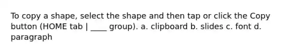 To copy a shape, select the shape and then tap or click the Copy button (HOME tab | ____ group). a. clipboard b. slides c. font d. paragraph