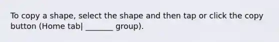 To copy a shape, select the shape and then tap or click the copy button (Home tab| _______ group).