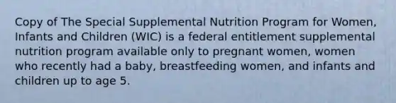 Copy of The Special Supplemental Nutrition Program for Women, Infants and Children (WIC) is a federal entitlement supplemental nutrition program available only to pregnant women, women who recently had a baby, breastfeeding women, and infants and children up to age 5.