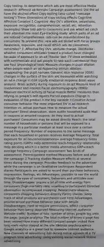 Copy testing: to determine which ads are most effective Media research: different ad formats Campaign assessment: Did the ad have the desired effect Copy testing (also called "message testing") Three dimensions of copy testing effects Cognitive Affective Conative 1.Cognitive -Key DV's attention, awareness, exposure, recognition, comprehension, recall, etc. Attention (examples) Show test ads to consumers and ask which ad catch their attention the most Eye-tracking study: which parts of an ad are noticed Comprehension -ads can be misunderstood by consumers -To prevent this, new ads are tested with focus groups Awareness, exposure, and recall Which ads do consumers remember? 2. Affective Key DVs: attitude change, like/dislike -whether consumers attitudes toward a product have changed because of exposure to an ad Theater test -TV show embedded with commercials and ask people to rate each commercial they see Four physiological tests Measure changes in pupil dilation when people watch an ad Appearing stimuli: dilation; unappealing: the pupil narrows Galvanic skin response (GSR): changes in the surface of the skin are measured while watching an ad A change in GSR signify emotional response Brain wave analysis: Brain activity during exposure to an ad Measure level of involvement and interest Facial electromyography (EMG): Measure electrical activity of facial muscle Better measures than relying on people's self reports Forced exposure Change in evaluation of the product is the key variable 3.Conative Actual consumer behavior The most important DV in ad research Intention vs. actual purchase How to measure the actual purchase? Direct observation, store audits household audit Mail in coupons or emailed coupons: do they lead to actual purchases? Consumers may be asked directly Reach: the total number of households or persons that will be exposed to a message in a particular medium at least once over a certain period Frequency: Number of exposures to the same message that each household or person receives Average frequency: Total exposure for all households/persons= average frequency Gross rating points (GRPs) Help determine reach-frequency relationship Help deciding which is a better media alternative GRP=reach average frequency Campaign assessment Two kinds of assessment: Pretest/postest method Measures before and after the campaign 2.Tracking studies Measure effects at several times during the campaign Provides feedback to the advertiser while the campaign is on Qualitative techniques Respondent diaries Participants are asked to record their purchase behaviors, impressions, feelings, etc Advantages: possible to see the world through the eyes of consumers, behaviors and attitudes over time. Disadvantages: require a lot of time and energy from consumers (high mortality rate; unwilling to participate) Directed observation Accompanied shopping: Researchers observe consumers shopping behaviors directly Pantry checks: Keep track of what products are purchased over time Advantages: provide actual purchase behavior data with details Disadvantages: hard to require permissions, affect consumer behavior from being observed Measuring internet audience Website traffic: Number of hits, number of times people log onto the page; google analytics The total number of times a page has been viewed How many different (unique) people visited How long each visitor stayed at the site Website psychographics Google analytics is a great tool to measure internet audience New channels of advertising Ads during online episode of a TV program Viral advertising: using existing social network Mobile advertising