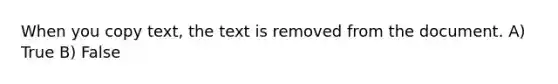 When you copy text, the text is removed from the document. A) True B) False