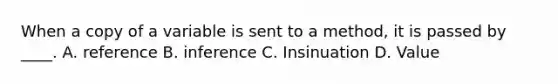 When a copy of a variable is sent to a method, it is passed by ____. A. reference B. inference C. Insinuation D. Value