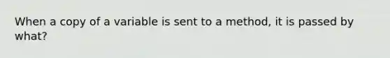 When a copy of a variable is sent to a method, it is passed by what?