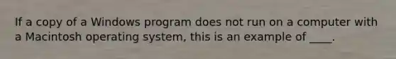 If a copy of a Windows program does not run on a computer with a Macintosh operating system, this is an example of ____.