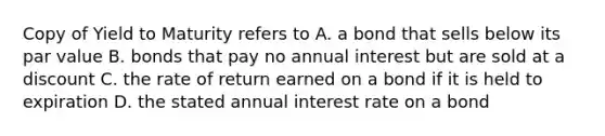 Copy of Yield to Maturity refers to A. a bond that sells below its par value B. bonds that pay no annual interest but are sold at a discount C. the rate of return earned on a bond if it is held to expiration D. the stated annual interest rate on a bond