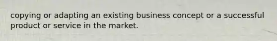 copying or adapting an existing business concept or a successful product or service in the market.