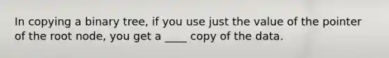 In copying a binary tree, if you use just the value of the pointer of the root node, you get a ____ copy of the data.