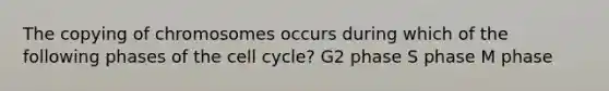 The copying of chromosomes occurs during which of the following phases of the cell cycle? G2 phase S phase M phase