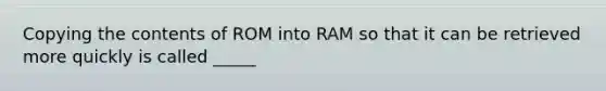 Copying the contents of ROM into RAM so that it can be retrieved more quickly is called _____