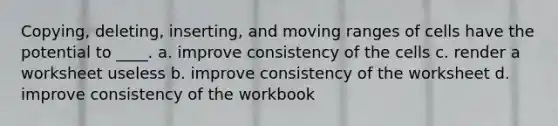 Copying, deleting, inserting, and moving ranges of cells have the potential to ____. a. improve consistency of the cells c. render a worksheet useless b. improve consistency of the worksheet d. improve consistency of the workbook