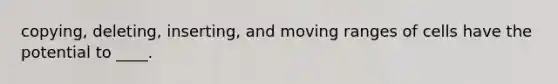 copying, deleting, inserting, and moving ranges of cells have the potential to ____.