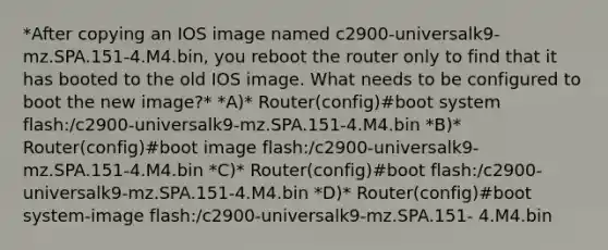 *After copying an IOS image named c2900-universalk9-mz.SPA.151-4.M4.bin, you reboot the router only to find that it has booted to the old IOS image. What needs to be configured to boot the new image?* *A)* Router(config)#boot system flash:/c2900-universalk9-mz.SPA.151-4.M4.bin *B)* Router(config)#boot image flash:/c2900-universalk9-mz.SPA.151-4.M4.bin *C)* Router(config)#boot flash:/c2900-universalk9-mz.SPA.151-4.M4.bin *D)* Router(config)#boot system-image flash:/c2900-universalk9-mz.SPA.151- 4.M4.bin