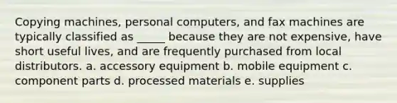 Copying machines, personal computers, and fax machines are typically classified as _____ because they are not expensive, have short useful lives, and are frequently purchased from local distributors. a. accessory equipment b. mobile equipment c. component parts d. processed materials e. supplies