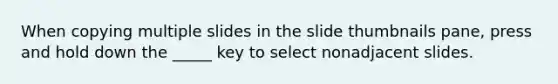 When copying multiple slides in the slide thumbnails pane, press and hold down the _____ key to select nonadjacent slides.