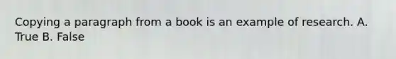 Copying a paragraph from a book is an example of research. A. True B. False