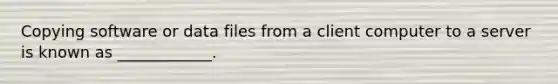 Copying software or data files from a client computer to a server is known as ____________.