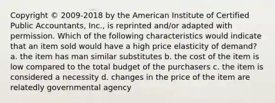 Copyright © 2009-2018 by the American Institute of Certified Public Accountants, Inc., is reprinted and/or adapted with permission. Which of the following characteristics would indicate that an item sold would have a high price elasticity of demand? a. the item has man similar substitutes b. the cost of the item is low compared to the total budget of the purchasers c. the item is considered a necessity d. changes in the price of the item are relatedly governmental agency