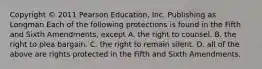 Copyright © 2011 Pearson Education, Inc. Publishing as Longman Each of the following protections is found in the Fifth and Sixth Amendments, except A. the right to counsel. B. the right to plea bargain. C. the right to remain silent. D. all of the above are rights protected in the Fifth and Sixth Amendments.