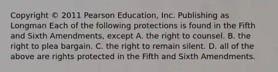 Copyright © 2011 Pearson Education, Inc. Publishing as Longman Each of the following protections is found in the Fifth and Sixth Amendments, except A. the right to counsel. B. the right to plea bargain. C. the right to remain silent. D. all of the above are rights protected in the Fifth and Sixth Amendments.