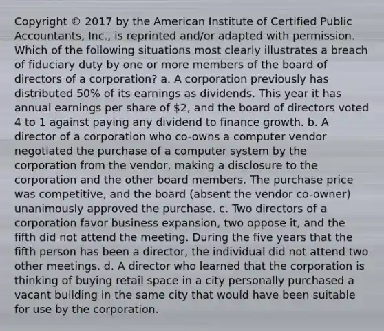 Copyright © 2017 by the American Institute of Certified Public Accountants, Inc., is reprinted and/or adapted with permission. Which of the following situations most clearly illustrates a breach of fiduciary duty by one or more members of the board of directors of a corporation? a. A corporation previously has distributed 50% of its earnings as dividends. This year it has annual earnings per share of 2, and the board of directors voted 4 to 1 against paying any dividend to finance growth. b. A director of a corporation who co-owns a computer vendor negotiated the purchase of a computer system by the corporation from the vendor, making a disclosure to the corporation and the other board members. The purchase price was competitive, and the board (absent the vendor co-owner) unanimously approved the purchase. c. Two directors of a corporation favor business expansion, two oppose it, and the fifth did not attend the meeting. During the five years that the fifth person has been a director, the individual did not attend two other meetings. d. A director who learned that the corporation is thinking of buying retail space in a city personally purchased a vacant building in the same city that would have been suitable for use by the corporation.