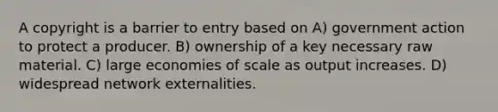 A copyright is a barrier to entry based on A) government action to protect a producer. B) ownership of a key necessary raw material. C) large economies of scale as output increases. D) widespread network externalities.