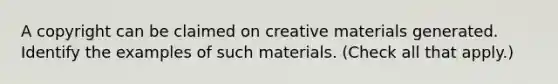 A copyright can be claimed on creative materials generated. Identify the examples of such materials. (Check all that apply.)