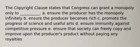 The Copyright Clause states that Congress can grant a monopoly only to __________. a. ensure the producer has the monopoly infinitely b. ensure the producer becomes rich c. promote the progress of science and useful arts d. ensure immunity against competitive pressure e. ensure that society can freely copy and improve upon the producer's product without paying any royalties