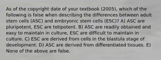 As of the copyright date of your textbook (2005), which of the following is false when describing the differences between adult stem cells (ASC) and embryonic stem cells (ESC)? A) ASC are pluripotent, ESC are totipotent. B) ASC are readily obtained and easy to maintain in culture, ESC are difficult to maintain in culture. C) ESC are derived from cells in the blastula stage of development. D) ASC are derived from differentiated tissues. E) None of the above are false.