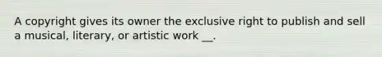 A copyright gives its owner the exclusive right to publish and sell a musical, literary, or artistic work __.