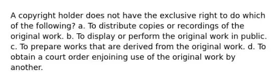 A copyright holder does not have the exclusive right to do which of the following? a. To distribute copies or recordings of the original work. b. To display or perform the original work in public. c. To prepare works that are derived from the original work. d. To obtain a court order enjoining use of the original work by another.