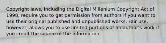 Copyright laws, including the Digital Millenium Copyright Act of 1998, require you to get permission from authors if you want to use their original published and unpublished works. Fair use, however, allows you to use limited portions of an author's work if you credit the source of the information