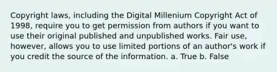 Copyright laws, including the Digital Millenium Copyright Act of 1998, require you to get permission from authors if you want to use their original published and unpublished works. Fair use, however, allows you to use limited portions of an author's work if you credit the source of the information. a. True b. False