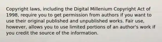 Copyright laws, including the Digital Millenium Copyright Act of 1998, require you to get permission from authors if you want to use their original published and unpublished works. Fair use, however, allows you to use limited portions of an author's work if you credit the source of the information.