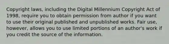 Copyright laws, including the Digital Millennium Copyright Act of 1998, require you to obtain permission from author if you want to use their original published and unpublished works. Fair use, however, allows you to use limited portions of an author's work if you credit the source of the information.