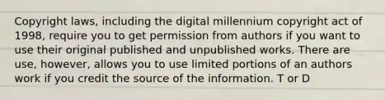 Copyright laws, including the digital millennium copyright act of 1998, require you to get permission from authors if you want to use their original published and unpublished works. There are use, however, allows you to use limited portions of an authors work if you credit the source of the information. T or D