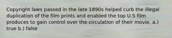 Copyright laws passed in the late 1890s helped curb the illegal duplication of the film prints and enabled the top U.S film produces to gain control over the circulation of their movie. a.) true b.) false