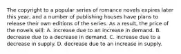 The copyright to a popular series of romance novels expires later this year, and a number of publishing houses have plans to release their own editions of the series. As a result, the price of the novels will: A. increase due to an increase in demand. B. decrease due to a decrease in demand. C. increase due to a decrease in supply. D. decrease due to an increase in supply.