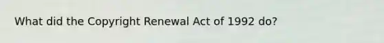 What did the Copyright Renewal Act of 1992 do?