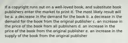 If a copyright runs out on a well-loved book, and substitute book publishers enter the market to print it. The most likely result will be a. a decrease in the demand for the book b. a decrease in the demand for the book from the original publisher c. an increase in the price of the book from all publishers d. an increase in the price of the book from the original publisher e. an increase in the supply of the book from the original publisher