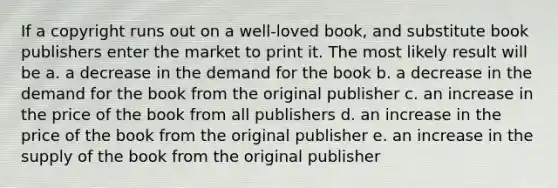 If a copyright runs out on a well-loved book, and substitute book publishers enter the market to print it. The most likely result will be a. a decrease in the demand for the book b. a decrease in the demand for the book from the original publisher c. an increase in the price of the book from all publishers d. an increase in the price of the book from the original publisher e. an increase in the supply of the book from the original publisher