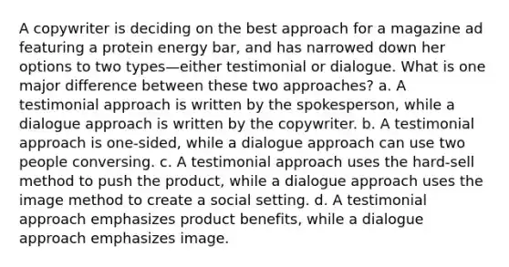 A copywriter is deciding on the best approach for a magazine ad featuring a protein energy bar, and has narrowed down her options to two types—either testimonial or dialogue. What is one major difference between these two approaches? a. A testimonial approach is written by the spokesperson, while a dialogue approach is written by the copywriter. b. A testimonial approach is one-sided, while a dialogue approach can use two people conversing. c. A testimonial approach uses the hard-sell method to push the product, while a dialogue approach uses the image method to create a social setting. d. A testimonial approach emphasizes product benefits, while a dialogue approach emphasizes image.