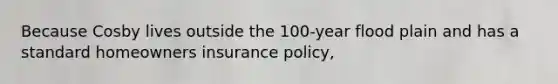 Because Cosby lives outside the 100-year flood plain and has a standard homeowners insurance policy,