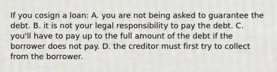 If you cosign a loan: A. you are not being asked to guarantee the debt. B. it is not your legal responsibility to pay the debt. C. you'll have to pay up to the full amount of the debt if the borrower does not pay. D. the creditor must first try to collect from the borrower.