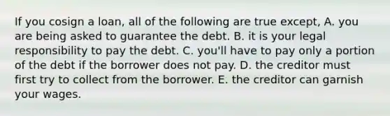 If you cosign a loan, all of the following are true except, A. you are being asked to guarantee the debt. B. it is your legal responsibility to pay the debt. C. you'll have to pay only a portion of the debt if the borrower does not pay. D. the creditor must first try to collect from the borrower. E. the creditor can garnish your wages.