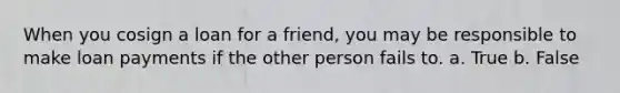 When you cosign a loan for a friend, you may be responsible to make loan payments if the other person fails to. a. True b. False