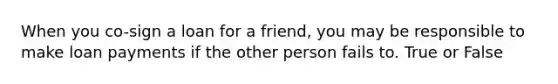 When you co-sign a loan for a friend, you may be responsible to make loan payments if the other person fails to. True or False