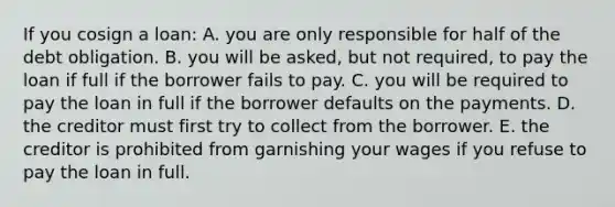 If you cosign a loan: A. you are only responsible for half of the debt obligation. B. you will be asked, but not required, to pay the loan if full if the borrower fails to pay. C. you will be required to pay the loan in full if the borrower defaults on the payments. D. the creditor must first try to collect from the borrower. E. the creditor is prohibited from garnishing your wages if you refuse to pay the loan in full.