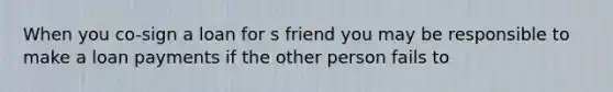 When you co-sign a loan for s friend you may be responsible to make a loan payments if the other person fails to